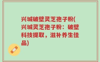 兴城破壁灵芝孢子粉(兴城灵芝孢子粉：破壁科技提取，滋补养生佳品)