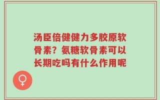 汤臣倍健健力多胶原软骨素？氨糖软骨素可以长期吃吗有什么作用呢