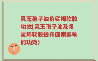 灵芝孢子油角鲨烯软胶功效(灵芝孢子油及角鲨烯软胶提升健康影响的功效)
