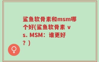 鲨鱼软骨素和msm哪个好(鲨鱼软骨素 vs. MSM：谁更好？)