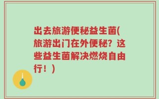 出去旅游便秘益生菌(旅游出门在外便秘？这些益生菌解决燃烧自由行！)
