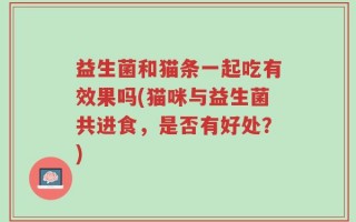 益生菌和猫条一起吃有效果吗(猫咪与益生菌共进食，是否有好处？)