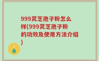 999灵芝孢子粉怎么样(999灵芝孢子粉的功效及使用方法介绍)