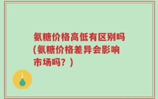 氨糖价格高低有区别吗(氨糖价格差异会影响市场吗？)