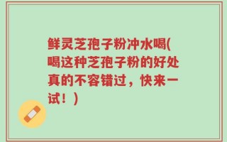 鲜灵芝孢子粉冲水喝(喝这种芝孢子粉的好处真的不容错过，快来一试！)
