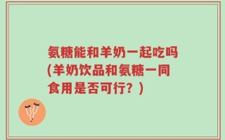 氨糖能和羊奶一起吃吗(羊奶饮品和氨糖一同食用是否可行？)
