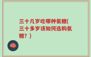三十几岁吃哪种氨糖(三十多岁该如何选购氨糖？)