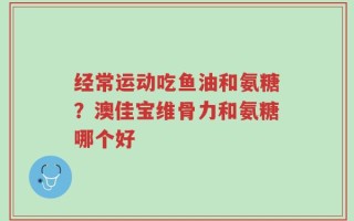 经常运动吃鱼油和氨糖？澳佳宝维骨力和氨糖哪个好