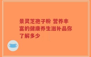 景灵芝孢子粉 营养丰富的健康养生滋补品你了解多少