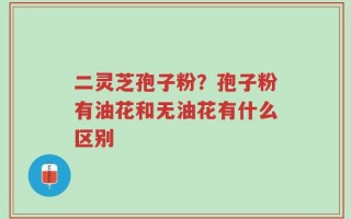 二灵芝孢子粉？孢子粉有油花和无油花有什么区别