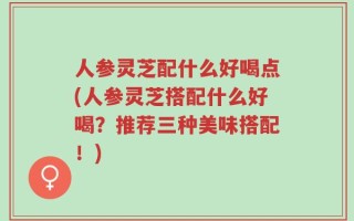 人参灵芝配什么好喝点(人参灵芝搭配什么好喝？推荐三种美味搭配！)