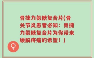 骨捷力氨糖复合片(骨关节炎患者必知：骨捷力氨糖复合片为你带来缓解疼痛的希望！)