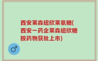 西安莱森纽欣莱氨糖(西安一药企莱森纽欣糖胺药物获批上市)