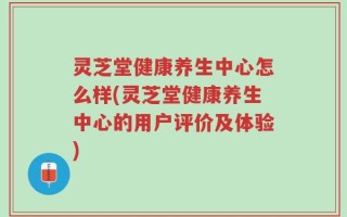 灵芝堂健康养生中心怎么样(灵芝堂健康养生中心的用户评价及体验)