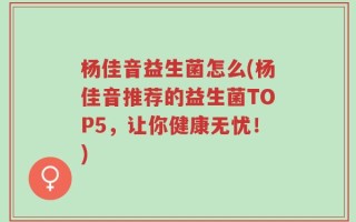 杨佳音益生菌怎么(杨佳音推荐的益生菌TOP5，让你健康无忧！)