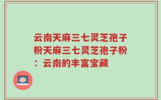 云南天麻三七灵芝孢子粉天麻三七灵芝孢子粉：云南的丰富宝藏