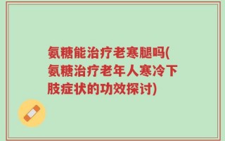氨糖能治疗老寒腿吗(氨糖治疗老年人寒冷下肢症状的功效探讨)
