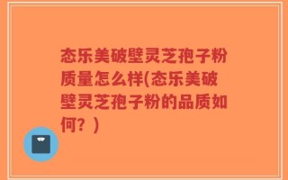 态乐美破壁灵芝孢子粉质量怎么样(态乐美破壁灵芝孢子粉的品质如何？)