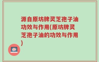 源自原坊牌灵芝孢子油功效与作用(原坊牌灵芝孢子油的功效与作用)