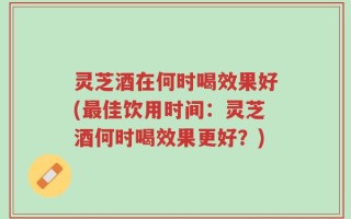 灵芝酒在何时喝效果好(最佳饮用时间：灵芝酒何时喝效果更好？)