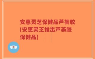 安惠灵芝保健品芦荟胶(安惠灵芝推出芦荟胶保健品)
