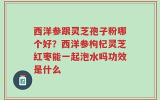 西洋参跟灵芝孢子粉哪个好？西洋参枸杞灵芝红枣能一起泡水吗功效是什么
