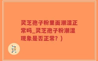 灵芝孢子粉里面潮湿正常吗_灵芝孢子粉潮湿现象是否正常？)