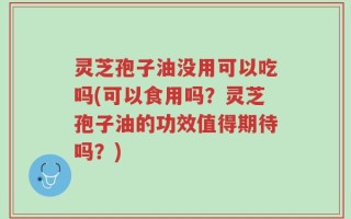 灵芝孢子油没用可以吃吗(可以食用吗？灵芝孢子油的功效值得期待吗？)