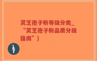灵芝孢子粉等级分类_“灵芝孢子粉品质分级指南”)