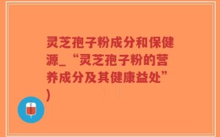 灵芝孢子粉成分和保健源_“灵芝孢子粉的营养成分及其健康益处”)