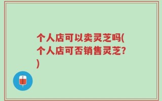 个人店可以卖灵芝吗(个人店可否销售灵芝？)