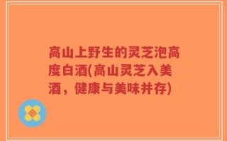 高山上野生的灵芝泡高度白酒(高山灵芝入美酒，健康与美味并存)