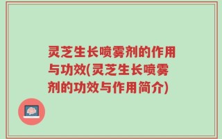 灵芝生长喷雾剂的作用与功效(灵芝生长喷雾剂的功效与作用简介)