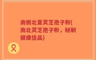 南栀北夏灵芝孢子粉(南北灵芝孢子粉，秘制健康佳品)
