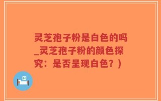 灵芝孢子粉是白色的吗_灵芝孢子粉的颜色探究：是否呈现白色？)