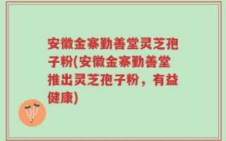 安徽金寨勤善堂灵芝孢子粉(安徽金寨勤善堂推出灵芝孢子粉，有益健康)