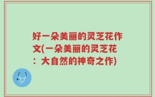 好一朵美丽的灵芝花作文(一朵美丽的灵芝花：大自然的神奇之作)