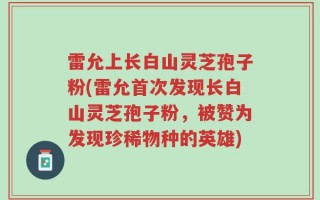 雷允上长白山灵芝孢子粉(雷允首次发现长白山灵芝孢子粉，被赞为发现珍稀物种的英雄)