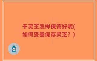干灵芝怎样保管好呢(如何妥善保存灵芝？)