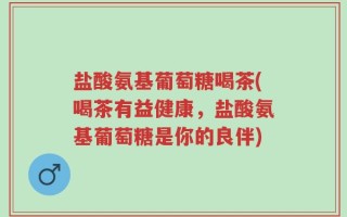 盐酸氨基葡萄糖喝茶(喝茶有益健康，盐酸氨基葡萄糖是你的良伴)