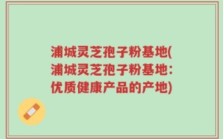 浦城灵芝孢子粉基地(浦城灵芝孢子粉基地：优质健康产品的产地)
