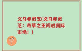 义乌赤灵芝(义乌赤灵芝：奇草之王闯进国际市场！)