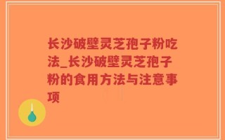 长沙破壁灵芝孢子粉吃法_长沙破壁灵芝孢子粉的食用方法与注意事项