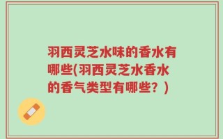 羽西灵芝水味的香水有哪些(羽西灵芝水香水的香气类型有哪些？)