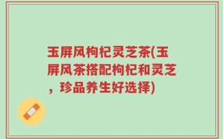 玉屏风枸杞灵芝茶(玉屏风茶搭配枸杞和灵芝，珍品养生好选择)