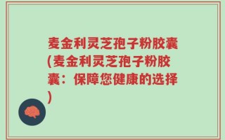 麦金利灵芝孢子粉胶囊(麦金利灵芝孢子粉胶囊：保障您健康的选择)