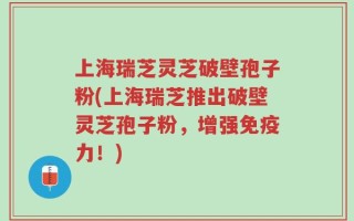 上海瑞芝灵芝破壁孢子粉(上海瑞芝推出破壁灵芝孢子粉，增强免疫力！)