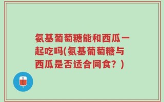 氨基葡萄糖能和西瓜一起吃吗(氨基葡萄糖与西瓜是否适合同食？)