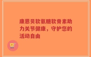 康恩贝软氨糖软骨素助力关节健康，守护您的活动自由
