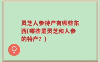 灵芝人参特产有哪些东西(哪些是灵芝和人参的特产？)